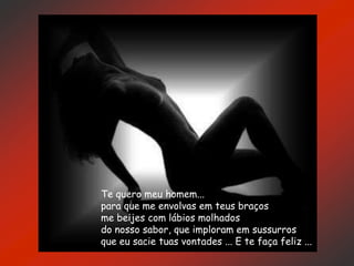 Te quero meu homem...
para que me envolvas em teus braços
me beijes com lábios molhados
do nosso sabor, que imploram em sussurros
que eu sacie tuas vontades ... E te faça feliz ...
 