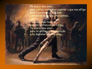 Te quero meu amor...
para juntos tentarmos superar o que nos aflige
Para buscarmos lado a lado
a serenidade de que precisamos...

Te quero meu homem
para te pertencer de corpo
Te quero meu amor...
para te entregar meu coração
e te desvelar a minha alma...
 