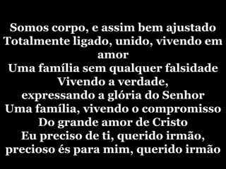 Somos corpo, e assim bem ajustadoTotalmente ligado, unido, vivendo em amorUma família sem qualquer falsidadeVivendo a verdade, expressando a glória do SenhorUma família, vivendo o compromissoDo grande amor de CristoEu preciso de ti, querido irmão, precioso és para mim, querido irmão