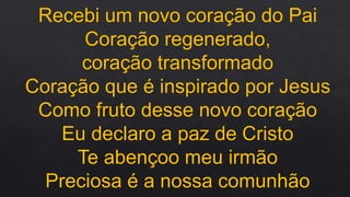 Recebi um novo coração do Pai
Coração regenerado,
coração transformado
Coração que é inspirado por Jesus
Como fruto desse novo coração
Eu declaro a paz de Cristo
Te abençoo meu irmão
Preciosa é a nossa comunhão
 
