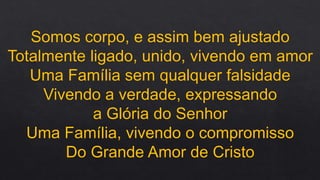 Somos corpo, e assim bem ajustado
Totalmente ligado, unido, vivendo em amor
Uma Família sem qualquer falsidade
Vivendo a verdade, expressando
a Glória do Senhor
Uma Família, vivendo o compromisso
Do Grande Amor de Cristo
 