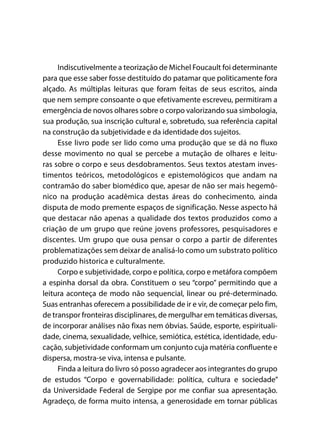 Indiscutivelmente a teorização de Michel Foucault foi determinante
para que esse saber fosse destituído do patamar que politicamente fora
alçado. As múltiplas leituras que foram feitas de seus escritos, ainda
que nem sempre consoante o que efetivamente escreveu, permitiram a
emergência de novos olhares sobre o corpo valorizando sua simbologia,
sua produção, sua inscrição cultural e, sobretudo, sua referência capital
na construção da subjetividade e da identidade dos sujeitos.
Esse livro pode ser lido como uma produção que se dá no fluxo
desse movimento no qual se percebe a mutação de olhares e leitu-
ras sobre o corpo e seus desdobramentos. Seus textos atestam inves-
timentos teóricos, metodológicos e epistemológicos que andam na
contramão do saber biomédico que, apesar de não ser mais hegemô-
nico na produção acadêmica destas áreas do conhecimento, ainda
disputa de modo premente espaços de significação. Nesse aspecto há
que destacar não apenas a qualidade dos textos produzidos como a
criação de um grupo que reúne jovens professores, pesquisadores e
discentes. Um grupo que ousa pensar o corpo a partir de diferentes
problematizações sem deixar de analisá-lo como um substrato político
produzido historica e culturalmente.
Corpo e subjetividade, corpo e política, corpo e metáfora compõem
a espinha dorsal da obra. Constituem o seu “corpo” permitindo que a
leitura aconteça de modo não sequencial, linear ou pré-determinado.
Suas entranhas oferecem a possibilidade de ir e vir, de começar pelo fim,
de transpor fronteiras disciplinares, de mergulhar em temáticas diversas,
de incorporar análises não fixas nem óbvias. Saúde, esporte, espirituali-
dade, cinema, sexualidade, velhice, semiótica, estética, identidade, edu-
cação, subjetividade conformam um conjunto cuja matéria confluente e
dispersa, mostra-se viva, intensa e pulsante.
Finda a leitura do livro só posso agradecer aos integrantes do grupo
de estudos “Corpo e governabilidade: política, cultura e sociedade”
da Universidade Federal de Sergipe por me confiar sua apresentação.
Agradeço, de forma muito intensa, a generosidade em tornar públicas
 