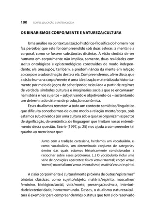 100 CORPO, EDUCAÇÃO E EPISTEMOLOGIA
OS BINARISMOS CORPO/MENTE E NATUREZA/CULTURA
Uma análise na contextualização histórico-filosófica do homem nos
faz perceber que este foi compreendido sob duas esferas: a mental e a
corporal, como se fossem substâncias distintas. A visão cindida de ser
humano em corpo/mente não implica, somente, duas realidades com
status ontológicos e epistemológicos construídos de modo indepen-
dente; ela pressupõe, também, a predominância da mente em relação
ao corpo e a subordinação deste a ela. Compreendemos, além disso, que
a cisão humana corpo/mente é uma idealização materializada historica-
mente por meio de jogos de saber/poder, veiculada a partir de regimes
de verdade, símbolos culturais e imaginários sociais que se encarnaram
na história e nos sujeitos – subjetivando e objetivando-os – sustentando
um determinado sistema de produção econômica.
Esses dualismos remetem a todo um contexto semiótico/linguístico
que dificulta concebermos de outro modo a relação mente/corpo, pois
estamos subjetivados por uma cultura sob a qual se organizam aspectos
de significação, de semântica, de linguagem que limitam nosso entendi-
mento dessa questão. Searle (1997, p. 25) nos ajuda a compreender tal
quadro ao mencionar que:
Junto com a tradição cartesiana, herdamos um vocabulário, e,
como vocabulário, um determinado conjunto de categorias,
dentro das quais estamos historicamente condicionados a
raciocinar sobre esses problemas. (...) O vocabulário inclui uma
série de oposições aparentes: ‘físico’ versus ‘mental’, ‘corpo’ versus
‘mente’,‘materialismo’versus‘mentalismo’,‘matéria’versus‘espírito’.
A cisão corpo/mente é culturalmente próxima de outras“epistemes”
binárias clássicas, como sujeito/objeto, matéria/espírito, masculino/
feminino, biológico/social, vida/morte, presença/ausência, interiori-
dade/exterioridade, homem/mundo. Desses, o dualismo natureza/cul-
tura é exemplar para compreendermos o status que tem sido reservado
 