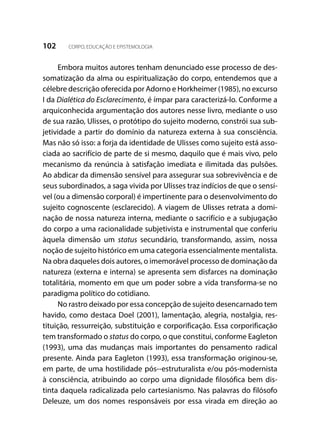 102 CORPO, EDUCAÇÃO E EPISTEMOLOGIA
Embora muitos autores tenham denunciado esse processo de des-
somatização da alma ou espiritualização do corpo, entendemos que a
célebre descrição oferecida por Adorno e Horkheimer (1985), no excurso
I da Dialética do Esclarecimento, é ímpar para caracterizá-lo. Conforme a
arquiconhecida argumentação dos autores nesse livro, mediante o uso
de sua razão, Ulisses, o protótipo do sujeito moderno, constrói sua sub-
jetividade a partir do domínio da natureza externa à sua consciência.
Mas não só isso: a forja da identidade de Ulisses como sujeito está asso-
ciada ao sacrifício de parte de si mesmo, daquilo que é mais vivo, pelo
mecanismo da renúncia à satisfação imediata e ilimitada das pulsões.
Ao abdicar da dimensão sensível para assegurar sua sobrevivência e de
seus subordinados, a saga vivida por Ulisses traz indícios de que o sensí-
vel (ou a dimensão corporal) é impertinente para o desenvolvimento do
sujeito cognoscente (esclarecido). A viagem de Ulisses retrata a domi-
nação de nossa natureza interna, mediante o sacrifício e a subjugação
do corpo a uma racionalidade subjetivista e instrumental que conferiu
àquela dimensão um status secundário, transformando, assim, nossa
noção de sujeito histórico em uma categoria essencialmente mentalista.
Na obra daqueles dois autores, o imemorável processo de dominação da
natureza (externa e interna) se apresenta sem disfarces na dominação
totalitária, momento em que um poder sobre a vida transforma-se no
paradigma político do cotidiano.
No rastro deixado por essa concepção de sujeito desencarnado tem
havido, como destaca Doel (2001), lamentação, alegria, nostalgia, res-
tituição, ressurreição, substituição e corporificação. Essa corporificação
tem transformado o status do corpo, o que constitui, conforme Eagleton
(1993), uma das mudanças mais importantes do pensamento radical
presente. Ainda para Eagleton (1993), essa transformação originou-se,
em parte, de uma hostilidade pós--estruturalista e/ou pós-modernista
à consciência, atribuindo ao corpo uma dignidade filosófica bem dis-
tinta daquela radicalizada pelo cartesianismo. Nas palavras do filósofo
Deleuze, um dos nomes responsáveis por essa virada em direção ao
 