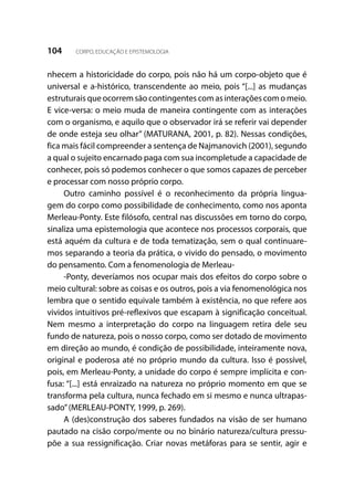 104 CORPO, EDUCAÇÃO E EPISTEMOLOGIA
nhecem a historicidade do corpo, pois não há um corpo-objeto que é
universal e a-histórico, transcendente ao meio, pois “[...] as mudanças
estruturais que ocorrem são contingentes com as interações com o meio.
E vice-versa: o meio muda de maneira contingente com as interações
com o organismo, e aquilo que o observador irá se referir vai depender
de onde esteja seu olhar” (MATURANA, 2001, p. 82). Nessas condições,
fica mais fácil compreender a sentença de Najmanovich (2001), segundo
a qual o sujeito encarnado paga com sua incompletude a capacidade de
conhecer, pois só podemos conhecer o que somos capazes de perceber
e processar com nosso próprio corpo.
Outro caminho possível é o reconhecimento da própria lingua-
gem do corpo como possibilidade de conhecimento, como nos aponta
Merleau-Ponty. Este filósofo, central nas discussões em torno do corpo,
sinaliza uma epistemologia que acontece nos processos corporais, que
está aquém da cultura e de toda tematização, sem o qual continuare-
mos separando a teoria da prática, o vivido do pensado, o movimento
do pensamento. Com a fenomenologia de Merleau-
-Ponty, deveríamos nos ocupar mais dos efeitos do corpo sobre o
meio cultural: sobre as coisas e os outros, pois a via fenomenológica nos
lembra que o sentido equivale também à existência, no que refere aos
vividos intuitivos pré-reflexivos que escapam à significação conceitual.
Nem mesmo a interpretação do corpo na linguagem retira dele seu
fundo de natureza, pois o nosso corpo, como ser dotado de movimento
em direção ao mundo, é condição de possibilidade, inteiramente nova,
original e poderosa até no próprio mundo da cultura. Isso é possível,
pois, em Merleau-Ponty, a unidade do corpo é sempre implícita e con-
fusa: “[...] está enraizado na natureza no próprio momento em que se
transforma pela cultura, nunca fechado em si mesmo e nunca ultrapas-
sado”(MERLEAU-PONTY, 1999, p. 269).
A (des)construção dos saberes fundados na visão de ser humano
pautado na cisão corpo/mente ou no binário natureza/cultura pressu-
põe a sua ressignificação. Criar novas metáforas para se sentir, agir e
 