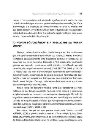 105Filipe Quintão de Almeida; Fabio Zoboli; Miguel Angel García Bordas
pensar o corpo, mudar as estruturas de significação nos modos de con-
cebê-lo é também parte de um processo de mudar suas relações. Cabe
a reinvenção e a produção de novos sentidos ao corpo na medida em
que esses possam servir de metáforas para reduzirmos os fossos criados
pelos dualismos/binários. Esse é um desafio epistemológico para quem
estuda corpo no âmbito da educação.
“O HOMEM PÓS-ORGÂNICO” E A ATUALIDADE DA “FORMA
CORPO”
O corpo se transformou sob as condições que as ciências/tecnolo-
gias lhe oportunizam para transcender sua natureza. Assim, a técnica/
tecnologia constantemente está buscando dominar e ultrapassar as
fronteiras do corpo humano, tornando-o “[...] escaneado, purificado,
gerado, remanejado, renaturado, artificializado, recodificado geneti-
camente, decomposto e reconstruído [...]” (LE BRETON, 2003, p. 26). De
tal modo, cada vez mais a biotecnologia está visando penetrar/invadir/
metamorfosear a organicidade do corpo, não mais normalizando suas
funções, mas sim ampliando, transpondo, potencializando, transcen-
dendo essas funções. Ou seja, pela técnica busca-se sanar a precarie-
dade do corpo enquanto natureza.
Neste início de segundo milênio uma das características mais
notáveis no que tange a condição humana como corpo é o promíscuo
acoplamento do ser humano com a máquina – tecnologia. “Do lado do
organismo: seres humanos que se tornam, em variados graus,‘artificiais’.
Do lado da máquina: seres artificiais que não apenas simulam caracterís-
ticas dos humanos, mas que se apresentam melhorados relativamente a
esses últimos”(TADEU, 2009, p.11):
Ao mesmo tempo em que presenciamos essa “virada corporal”
(ORTEGA, 2008), é preciso lembrar que esta “forma corpo” (LIMA, 2004)
passa, atualmente, por um processo de transformação acelerada, capaz
de desencadear duas atitudes, que, na verdade, são os dois lados de uma
 
