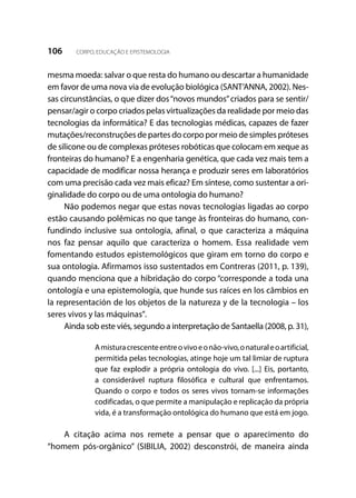 106 CORPO, EDUCAÇÃO E EPISTEMOLOGIA
mesma moeda: salvar o que resta do humano ou descartar a humanidade
em favor de uma nova via de evolução biológica (SANT’ANNA, 2002). Nes-
sas circunstâncias, o que dizer dos“novos mundos”criados para se sentir/
pensar/agir o corpo criados pelas virtualizações da realidade por meio das
tecnologias da informática? E das tecnologias médicas, capazes de fazer
mutações/reconstruçõesdepartesdocorpopormeiodesimplespróteses
de silicone ou de complexas próteses robóticas que colocam em xeque as
fronteiras do humano? E a engenharia genética, que cada vez mais tem a
capacidade de modificar nossa herança e produzir seres em laboratórios
com uma precisão cada vez mais eficaz? Em síntese, como sustentar a ori-
ginalidade do corpo ou de uma ontologia do humano?
Não podemos negar que estas novas tecnologias ligadas ao corpo
estão causando polêmicas no que tange às fronteiras do humano, con-
fundindo inclusive sua ontologia, afinal, o que caracteriza a máquina
nos faz pensar aquilo que caracteriza o homem. Essa realidade vem
fomentando estudos epistemológicos que giram em torno do corpo e
sua ontologia. Afirmamos isso sustentados em Contreras (2011, p. 139),
quando menciona que a hibridação do corpo “corresponde a toda una
ontología e una epistemología, que hunde sus raíces en los câmbios en
la representación de los objetos de la natureza y de la tecnologia – los
seres vivos y las máquinas”.
Ainda sob este viés, segundo a interpretação de Santaella (2008, p. 31),
Amisturacrescenteentreovivoeonão-vivo,onaturaleoartificial,
permitida pelas tecnologias, atinge hoje um tal limiar de ruptura
que faz explodir a própria ontologia do vivo. [...] Eis, portanto,
a considerável ruptura filosófica e cultural que enfrentamos.
Quando o corpo e todos os seres vivos tornam-se informações
codificadas, o que permite a manipulação e replicação da própria
vida, é a transformação ontológica do humano que está em jogo.
A citação acima nos remete a pensar que o aparecimento do
“homem pós-orgânico” (SIBILIA, 2002) desconstrói, de maneira ainda
 