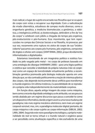 107Filipe Quintão de Almeida; Fabio Zoboli; Miguel Angel García Bordas
mais radical, o lugar do sujeito encarnado nas filosofias que se ocupam
do corpo com vistas a recuperar sua dignidade. Com a radicalização
da virada cibernética, estudiosos de campos muito diversos, como a
engenharia genética, a medicina biomolecular, a genômica, a robó-
tica, a inteligência artificial, as biotecnologias, defendem o fim da “era
do corpo” e celebram com júbilo a chegada do tempo pós-orgânico,
pós-evolucionista e pós-humano. Esse movimento, que tem reper-
cussões no campo das Ciências Sociais e na Filosofia, irá provocar, por
sua vez, novamente uma ruptura no status do corpo: de sua “(re)des-
coberta”passamos aos corpos pós-humanos, pós-orgânicos, compostos
de órgãos e células sem corpos (SANT’ANNA, 2002), já que devidamente
informatizados e digitalizados.
Estaríamos transitando de um imaginário político e estético fun-
dado na pele rasgada pelo metal – no corpo de próteses baseado em
uma ontologia do ciborgue (HARAWAY, 2000) – para uma lógica política
e estética que concebe a totalidade da própria natureza (não só corpó-
rea) como um espaço de transitividade virtualmente perfeita: a recom-
binação genética promovida pela biologia molecular aponta em uma
direção que, se não contradiz politicamente a noção de inteireza plástica
dos corpos, não depende tecnicamente desse artifício para transformar
o mundo orgânico. Em última instância, é a possibilidade de se reprodu-
zir a própria vida independentemente da materialidade corpórea.
Em função disso, aquela antiga imagem do corpo como máquina,
bem como a recente dignidade ontológica a ele atribuída, vai aos poucos
sendo abalada por um regime discursivo que passa a concebê-lo como
umdispositivoinformático,dandoorigemassimaumanovamudançade
paradigma: não mais regime mecânico-eletrônico, nem mais um regime
corporal-sensível, mas, sim, o paradigma molecular-digital; portanto, do
corpo-máquina e do corpo-sujeito ao corpo-informação (SIBILIA, 2002;
LIMA, 2004). Segundo este novo paradigma tecnológico, a própria mate-
rialidade do real se torna virtual e o mundo natural e orgânico passa
a ser percebido como atualização específica e não-excludente de uma
 