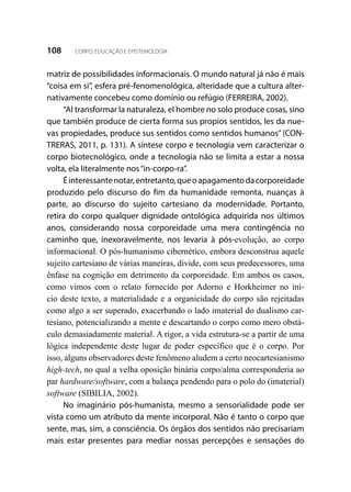 108 CORPO, EDUCAÇÃO E EPISTEMOLOGIA
matriz de possibilidades informacionais. O mundo natural já não é mais
“coisa em si”, esfera pré-fenomenológica, alteridade que a cultura alter-
nativamente concebeu como domínio ou refúgio (FERREIRA, 2002).
“Al transformar la naturaleza, el hombre no solo produce cosas, sino
que también produce de cierta forma sus propios sentidos, les da nue-
vas propiedades, produce sus sentidos como sentidos humanos” (CON-
TRERAS, 2011, p. 131). A síntese corpo e tecnologia vem caracterizar o
corpo biotecnológico, onde a tecnologia não se limita a estar a nossa
volta, ela literalmente nos“in-corpo-ra”.
Éinteressantenotar,entretanto,queoapagamentodacorporeidade
produzido pelo discurso do fim da humanidade remonta, nuanças à
parte, ao discurso do sujeito cartesiano da modernidade. Portanto,
retira do corpo qualquer dignidade ontológica adquirida nos últimos
anos, considerando nossa corporeidade uma mera contingência no
caminho que, inexoravelmente, nos levaria à pós-evolução, ao corpo
informacional. O pós-humanismo cibernético, embora desconstrua aquele
sujeito cartesiano de várias maneiras, divide, com seus predecessores, uma
ênfase na cognição em detrimento da corporeidade. Em ambos os casos,
como vimos com o relato fornecido por Adorno e Horkheimer no iní-
cio deste texto, a materialidade e a organicidade do corpo são rejeitadas
como algo a ser superado, exacerbando o lado imaterial do dualismo car-
tesiano, potencializando a mente e descartando o corpo como mero obstá-
culo demasiadamente material. A rigor, a vida estrutura-se a partir de uma
lógica independente deste lugar de poder específico que é o corpo. Por
isso, alguns observadores deste fenômeno aludem a certo neocartesianismo
high-tech, no qual a velha oposição binária corpo/alma corresponderia ao
par hardware/software, com a balança pendendo para o polo do (imaterial)
software (SIBILIA, 2002).
No imaginário pós-humanista, mesmo a sensorialidade pode ser
vista como um atributo da mente incorporal. Não é tanto o corpo que
sente, mas, sim, a consciência. Os órgãos dos sentidos não precisariam
mais estar presentes para mediar nossas percepções e sensações do
 