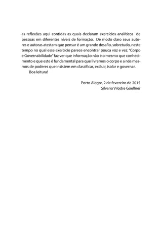 as reflexões aqui contidas as quais declaram exercícios analíticos de
pessoas em diferentes níveis de formação. De modo claro seus auto-
res e autoras atestam que pensar é um grande desafio, sobretudo, neste
tempo no qual esse exercício parece encontrar pouca voz e vez. “Corpo
e Governabilidade”faz ver que informação não é o mesmo que conheci-
mento e que este é fundamental para que livremos o corpo e a nós mes-
mos de poderes que insistem em classificar, excluir, isolar e governar.
Boa leitura!
Porto Alegre, 2 de fevereiro de 2015
Silvana Vilodre Goellner
 
