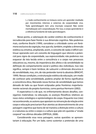 110 CORPO, EDUCAÇÃO E EPISTEMOLOGIA
[...] todo conhecimento se instaura como um aprender mediado
por movimentos internos e externos da corporeidade viva.
Toda aprendizagem tem uma inscrição corporal. Não existe
mentalização sem corporalização. Por isso, o corpo aprendente é
a referência fundante de toda aprendizagem.
Nesse ponto, a valorização do caráter estético do conhecimento é
recrudescida para fazer frente à sua dimensão cognitiva. Não podemos
mais, conforme Bracht (1999), considerar a criticidade como um fenô-
meno exclusivo da cognição, mas que ela, também, englobe a dimensão
estética ou emotiva, ampliando, assim, o conceito de razão; é difícil con-
tinuar operando com um conceito de linguagem que silencie o poten-
cial para signo da corporeidade, sua expressividade; não podemos nos
esquecer da teia tecida entre a consciência e o corpo nos processos
educativos ou, mesmo, da importância dos afetos e da sensibilidade na
definição do comportamento social e político dos indivíduos. Isso não
significa, sempre é bom lembrar, de subsumir a dimensão discursiva à
da sensibilidade, mas, sim, de não pretender torná-la absoluta (BRACHT,
1999). Nessas condições, a estruturação estética da educação, um modo
de conhecer pela sensibilidade, poderia ampliar de forma significativa
a consciência ética, liberando novas formas de sensibilidade que temos
deixado de lado ou que foram eclipsadas pelas fronteiras majoritaria-
mente racionais do projeto iluminista, como pontua Hermann (2002).
A expectativa é a de que, no enfrentamento desses desafios, con-
sigamos materializar, na educação, os avanços filosóficos relativos ao
novo status ontológico e epistemológico do corpo. Enquanto isso (não)
vai acontecendo, os autores que apostam na reinvenção da relação entre
corpo e educação precisariam ficar atentos ao desenvolvimento de uma
paisagem cognitiva que borra de tal maneira a distinção entre a cultura
e a natureza ou entre o corpo e a cultura que põe em questão a “virada
corporal”nas últimas décadas (ORTEGA, 2008).
Considerando essa nova paisagem, outras questões se apresen-
tariam à educação. Por um lado, como sustentar a pretensão de uma
 