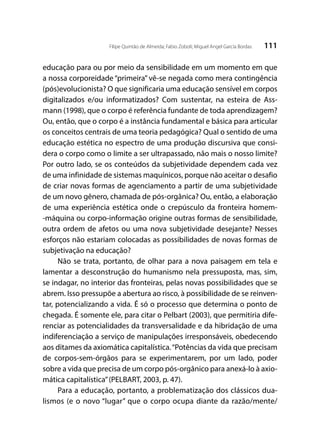 111Filipe Quintão de Almeida; Fabio Zoboli; Miguel Angel García Bordas
educação para ou por meio da sensibilidade em um momento em que
a nossa corporeidade “primeira” vê-se negada como mera contingência
(pós)evolucionista? O que significaria uma educação sensível em corpos
digitalizados e/ou informatizados? Com sustentar, na esteira de Ass-
mann (1998), que o corpo é referência fundante de toda aprendizagem?
Ou, então, que o corpo é a instância fundamental e básica para articular
os conceitos centrais de uma teoria pedagógica? Qual o sentido de uma
educação estética no espectro de uma produção discursiva que consi-
dera o corpo como o limite a ser ultrapassado, não mais o nosso limite?
Por outro lado, se os conteúdos da subjetividade dependem cada vez
de uma infinidade de sistemas maquínicos, porque não aceitar o desafio
de criar novas formas de agenciamento a partir de uma subjetividade
de um novo gênero, chamada de pós-orgânica? Ou, então, a elaboração
de uma experiência estética onde o crepúsculo da fronteira homem-
-máquina ou corpo-informação origine outras formas de sensibilidade,
outra ordem de afetos ou uma nova subjetividade desejante? Nesses
esforços não estariam colocadas as possibilidades de novas formas de
subjetivação na educação?
Não se trata, portanto, de olhar para a nova paisagem em tela e
lamentar a desconstrução do humanismo nela pressuposta, mas, sim,
se indagar, no interior das fronteiras, pelas novas possibilidades que se
abrem. Isso pressupõe a abertura ao risco, à possibilidade de se reinven-
tar, potencializando a vida. É só o processo que determina o ponto de
chegada. É somente ele, para citar o Pelbart (2003), que permitiria dife-
renciar as potencialidades da transversalidade e da hibridação de uma
indiferenciação a serviço de manipulações irresponsáveis, obedecendo
aos ditames da axiomática capitalística.“Potências da vida que precisam
de corpos-sem-órgãos para se experimentarem, por um lado, poder
sobre a vida que precisa de um corpo pós-orgânico para anexá-lo à axio-
mática capitalística”(PELBART, 2003, p. 47).
Para a educação, portanto, a problematização dos clássicos dua-
lismos (e o novo “lugar” que o corpo ocupa diante da razão/mente/
 