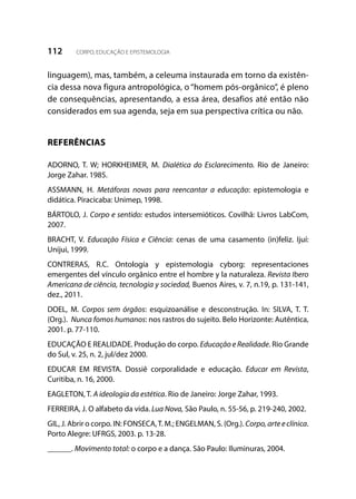 112 CORPO, EDUCAÇÃO E EPISTEMOLOGIA
linguagem), mas, também, a celeuma instaurada em torno da existên-
cia dessa nova figura antropológica, o “homem pós-orgânico”, é pleno
de consequências, apresentando, a essa área, desafios até então não
considerados em sua agenda, seja em sua perspectiva crítica ou não.
REFERÊNCIAS
ADORNO, T. W; HORKHEIMER, M. Dialética do Esclarecimento. Rio de Janeiro:
Jorge Zahar. 1985.
ASSMANN, H. Metáforas novas para reencantar a educação: epistemologia e
didática. Piracicaba: Unimep, 1998.
BÁRTOLO, J. Corpo e sentido: estudos intersemióticos. Covilhã: Livros LabCom,
2007.
BRACHT, V. Educação Física e Ciência: cenas de uma casamento (in)feliz. Ijuí:
Unijui, 1999.
CONTRERAS, R.C. Ontología y epistemologia cyborg: representaciones
emergentes del vínculo orgânico entre el hombre y la naturaleza. Revista Ibero
Americana de ciência, tecnologia y sociedad, Buenos Aires, v. 7, n.19, p. 131-141,
dez., 2011.
DOEL, M. Corpos sem órgãos: esquizoanálise e desconstrução. In: SILVA, T. T.
(Org.). Nunca fomos humanos: nos rastros do sujeito. Belo Horizonte: Autêntica,
2001. p. 77-110.
EDUCAÇÃO E REALIDADE. Produção do corpo. Educação e Realidade. Rio Grande
do Sul, v. 25, n. 2, jul/dez 2000.
EDUCAR EM REVISTA. Dossiê corporalidade e educação. Educar em Revista,
Curitiba, n. 16, 2000.
EAGLETON, T. A ideologia da estética. Rio de Janeiro: Jorge Zahar, 1993.
FERREIRA, J. O alfabeto da vida. Lua Nova, São Paulo, n. 55-56, p. 219-240, 2002.
GIL, J. Abrir o corpo. IN: FONSECA,T. M.; ENGELMAN, S. (Org.). Corpo, arte e clínica.
Porto Alegre: UFRGS, 2003. p. 13-28.
______. Movimento total: o corpo e a dança. São Paulo: Iluminuras, 2004.
 
