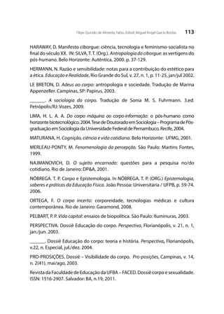 113Filipe Quintão de Almeida; Fabio Zoboli; Miguel Angel García Bordas
HARAWAY, D. Manifesto ciborgue: ciência, tecnologia e feminismo-socialista no
final do século XX. IN: SILVA,T.T. (Org.). Antropologia do ciborgue: as vertigens do
pós-humano. Belo Horizonte: Autêntica, 2000. p. 37-129.
HERMANN, N. Razão e sensibilidade: notas para a contribuição do estético para
a ética. Educação e Realidade, Rio Grande do Sul, v. 27, n. 1, p. 11-25, jan/jul 2002.
LE BRETON, D. Adeus ao corpo: antropologia e sociedade. Tradução de Marina
Appenzeller. Campinas, SP: Papirus, 2003.
______. A sociologia do corpo. Tradução de Sonia M. S. Fuhrmann. 3.ed.
Petrópolis/RJ: Vozes, 2009.
LIMA, H. L. A. A. Do corpo máquina ao corpo-informação: o pós-humano como
horizontebiotecnológico.2004.TesedeDoutoradoemSociologia–ProgramadePós-
graduação em Sociologia da Universidade Federal de Pernambuco. Recife, 2004.
MATURANA, H. Cognição, ciência e vida cotidiana. Belo Horizonte: UFMG, 2001.
MERLEAU-PONTY, M. Fenomenologia da percepção. São Paulo: Martins Fontes,
1999.
NAJMANOVICH, D. O sujeito encarnado: questões para a pesquisa no/do
cotidiano. Rio de Janeiro: DP&A, 2001.
NÓBREGA. T. P. Corpo e Epistemologia. In NÓBREGA. T. P. (ORG.) Epistemologia,
saberes e práticas da Educação Física. João Pessoa: Universitária / UFPB, p. 59-74.
2006.
ORTEGA, F. O corpo incerto: corporeidade, tecnologias médicas e cultura
contemporânea. Rio de Janeiro: Garamond, 2008.
PELBART, P. P. Vida capital: ensaios de biopolítica. São Paulo: Iluminuras, 2003.
PERSPECTIVA. Dossiê Educação do corpo. Perspectiva, Florianópolis, v. 21, n. 1,
jan./jun. 2003.
______. Dossiê Educação do corpo: teoria e história. Perspectiva, Florianópolis,
v.22, n. Especial, jul./dez. 2004.
PRO-PROSIÇÕES. Dossiê – Visibilidade do corpo. Pro-posições, Campinas, v. 14,
n. 2(41), mai/ago, 2003.
Revista da Faculdade de Educação da UFBA – FACED. Dossiê corpo e sexualidade.
ISSN: 1516-2907. Salvador: BA, n.19, 2011.
 