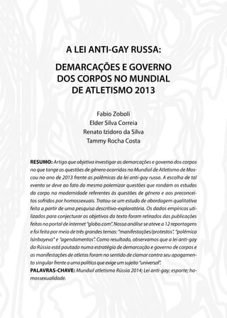 A LEI ANTI-GAY RUSSA:
DEMARCAÇÕES E GOVERNO
DOS CORPOS NO MUNDIAL
DE ATLETISMO 2013
Fabio Zoboli
Elder Silva Correia
Renato Izidoro da Silva
Tammy Rocha Costa
RESUMO: Artigo que objetiva investigar as demarcações e governo dos corpos
no que tange as questões de gênero ocorridas no Mundial de Atletismo de Mos-
cou no ano de 2013 frente as polêmicas da lei anti-gay russa. A escolha de tal
evento se deve ao fato do mesmo polemizar questões que rondam os estudos
do corpo na modernidade referentes às questões de gênero e aos preconcei-
tos sofridos por homossexuais. Tratou-se um estudo de abordagem qualitativa
feita a partir de uma pesquisa descritivo-exploratória. Os dados empíricos uti-
lizados para conjecturar os objetivos do texto foram retirados das publicações
feitasnoportaldeinternet“globo.com”.Nossaanáliseseatevea12reportagens
e foi feita por meio de três grandes temas: “manifestações/protestos”, “polêmica
Isinbayeva” e “agendamentos”. Como resultado, observamos que a lei anti-gay
da Rússia está pautada numa estratégia de demarcação e governo de corpos e
as manifestações de atletas foram no sentido de clamar contra seu apagamen-
to singular frenteaumapolíticaqueexigeumsujeito“universal”.
PALAVRAS-CHAVE: Mundial atletismo Rússia 2014; Lei anti-gay; esporte; ho-
mossexualidade.
 