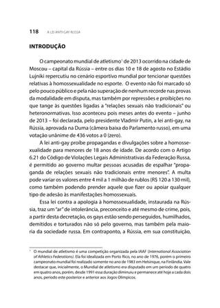 118 A LEI ANTI-GAY RUSSA
INTRODUÇÃO
O campeonato mundial de atletismo1
de 2013 ocorrido na cidade de
Moscou – capital da Rússia – entre os dias 10 e 18 de agosto no Estádio
Lujniki repercutiu no cenário esportivo mundial por tencionar questões
relativas à homossexualidade no esporte. O evento não foi marcado só
pelo pouco público e pela não superação de nenhum recorde nas provas
da modalidade em disputa, mas também por repressões e proibições no
que tange às questões ligadas a “relações sexuais não tradicionais” ou
heteronormativas. Isso aconteceu pois meses antes do evento – junho
de 2013 – foi declarada, pelo presidente Vladmir Putin, a lei anti-gay, na
Rússia, aprovada na Duma (câmera baixa do Parlamento russo), em uma
votação unânime de 436 votos a 0 (zero).
A lei anti-gay proíbe propagandas e divulgações sobre a homosse-
xualidade para menores de 18 anos de idade. De acordo com o Artigo
6.21 do Código de Violações Legais Administrativas da Federação Russa,
é permitido ao governo multar pessoas acusadas de espalhar “propa-
ganda de relações sexuais não tradicionais entre menores”. A multa
pode variar os valores entre 4 mil a 1 milhão de rublos (R$ 120 a 130 mil),
como também podendo prender aquele que fizer ou apoiar qualquer
tipo de adesão às manifestações homossexuais.
Essa lei contra a apologia à homossexualidade, instaurada na Rús-
sia, traz um“ar”de intolerância, preconceito e até mesmo de crime, pois,
a partir desta decretação, os gays estão sendo perseguidos, humilhados,
demitidos e torturados não só pelo governo, mas também pela maio-
ria da sociedade russa. Em contraponto, a Rússia, em sua constituição,
1
	 O mundial de atletismo é uma competição organizada pela IAAF (International Association
of Athletics Federations). Ela foi idealizada em Porto Rico, no ano de 1976, porém o primeiro
campeonato mundial foi realizado somente no ano de 1983 em Helsinque, na Finlândia.Vale
destacar que, inicialmente, o Mundial de atletismo era disputado em um período de quatro
em quatro anos, porém, desde 1991 essa duração diminuiu e permanece até hoje a cada dois
anos, período este posterior e anterior aos Jogos Olímpicos.
 