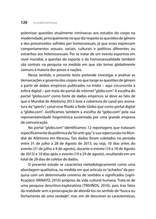 120 A LEI ANTI-GAY RUSSA
polemizar questões atualmente intrínsecas aos estudos do corpo na
modernidade, principalmente no que diz respeito às questões de gênero
e dos preconceitos sofridos por homossexuais, já que esses expressam
comportamentos sexuais, sociais, culturais e políticos diferentes ou
estranhos aos heterossexuais. Por se tratar de um evento esportivo em
nível mundial, a questão do esporte e da homossexualidade também
são centrais na pesquisa na medida em que são temas globalmente
comuns à maioria dos povos e nações.
Nesse sentido, o presente texto pretende investigar e analisar as
demarcações e governo dos corpos no que tange as questões de gênero
a partir de dados empíricos publicados na mídia – aqui circunscrita à
esfera digital – por meio do portal de internet“globo.com”. A escolha do
portal “globo.com” como fonte de dados empíricos se deve ao fato de
que o Mundial de Atletismo 2013 teve a cobertura do canal por assina-
tura da“sportv”, canal esse filiado a Rede Globo que como portal digital
a “globo.com”. Justificamos também a escolha da “gobo.com” pela sua
representatividade hegemônica sustentada por uma grande empresa
de comunicação.
No portal “globo.com” identificamos 12 reportagens que tratavam
especificamente da polêmica da“lei anti-gay”e sua repercussão no Mun-
dial de Atletismo em Moscou. Tais dados foram coletados no período
entre 31 de julho a 28 de Agosto de 2013, ou seja, 10 dias antes do
evento (31 de julho a 9 de agosto), durante o evento (10 a 18 de Agosto
de 2013) e 10 dias após o evento (19 a 29 de agosto), resultando em um
total de 28 dias de coletas de dados.
O presente estudo se caracteriza metodologicamente como uma
abordagem qualitativa, na medida em que articula os“achados”da pes-
quisa com um determinado universo de sentidos e significados (signi-
ficações) (MINAYO, 2010) próprios da vida cultural humana. Trata-se de
uma pesquisa descritivo-exploratória (TRIVIÑOS, 2010), pois traz fatos
da realidade sem a preocupação de abordá-los no sentido de“busca ou
fechamento de uma verdade”, mas sim de descrever as características,
 