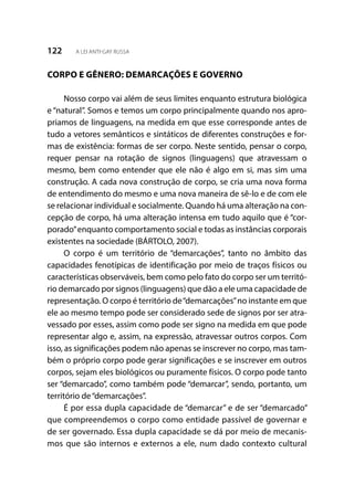 122 A LEI ANTI-GAY RUSSA
CORPO E GÊNERO: DEMARCAÇÕES E GOVERNO
Nosso corpo vai além de seus limites enquanto estrutura biológica
e “natural”. Somos e temos um corpo principalmente quando nos apro-
priamos de linguagens, na medida em que esse corresponde antes de
tudo a vetores semânticos e sintáticos de diferentes construções e for-
mas de existência: formas de ser corpo. Neste sentido, pensar o corpo,
requer pensar na rotação de signos (linguagens) que atravessam o
mesmo, bem como entender que ele não é algo em si, mas sim uma
construção. A cada nova construção de corpo, se cria uma nova forma
de entendimento do mesmo e uma nova maneira de sê-lo e de com ele
se relacionar individual e socialmente. Quando há uma alteração na con-
cepção de corpo, há uma alteração intensa em tudo aquilo que é “cor-
porado”enquanto comportamento social e todas as instâncias corporais
existentes na sociedade (BÁRTOLO, 2007).
O corpo é um território de “demarcações”, tanto no âmbito das
capacidades fenotípicas de identificação por meio de traços físicos ou
características observáveis, bem como pelo fato do corpo ser um territó-
rio demarcado por signos (linguagens) que dão a ele uma capacidade de
representação. O corpo é território de“demarcações”no instante em que
ele ao mesmo tempo pode ser considerado sede de signos por ser atra-
vessado por esses, assim como pode ser signo na medida em que pode
representar algo e, assim, na expressão, atravessar outros corpos. Com
isso, as significações podem não apenas se inscrever no corpo, mas tam-
bém o próprio corpo pode gerar significações e se inscrever em outros
corpos, sejam eles biológicos ou puramente físicos. O corpo pode tanto
ser “demarcado”, como também pode “demarcar”, sendo, portanto, um
território de“demarcações”.
É por essa dupla capacidade de “demarcar” e de ser “demarcado”
que compreendemos o corpo como entidade passível de governar e
de ser governado. Essa dupla capacidade se dá por meio de mecanis-
mos que são internos e externos a ele, num dado contexto cultural
 