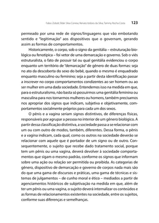 123Fabio Zoboli; Elder Silva Correia; Renato Izidoro da Silva; Tammy Rocha Costa
permeado por uma rede de signos/linguagens que vão embotando
sentido e “legitimação” aos dispositivos que o governam, gerando
assim as formas de comportamentos.
Historicamente, o corpo, sob o signo da genitália – estruturação bio-
lógica ou fenotípica – foi vetor de uma demarcação e governo. Sob o viés
estruturalista, o fato de possuir tal ou qual genitália evidenciou o corpo
enquanto um território de “demarcação” de gênero de duas formas: seja
no ato da descoberta do sexo do bebê, quando o mesmo é enquadrado
enquanto masculino ou feminino; seja a partir desta identificação passar
a inscrever no corpo comportamentos condizentes ao ser homem ou ao
ser mulher em uma dada sociedade. Entendemos isso na medida em que,
para o estruturalismo, não basta só possuirmos uma genitália feminina ou
masculina para nos tornarmos mulheres ou homens, também precisamos
nos apropriar dos signos que indicam, subjetiva e objetivamente, com-
portamentos socialmente próprios para cada um dos sexos.
O pênis e a vagina seriam signos distintivos, de diferenças físicas,
responsáveis por agrupar a pessoa no interior de um gênero biológico. A
partir dessa classificação distintiva, a sociedade passa a se relacionar com
um ou com outro de modos, também, diferentes. Dessa forma, o pênis
e a vagina indicam, cada qual, como os outros na sociedade deverão se
relacionar com aquele que é portador de um signo ou de outro. Con-
sequentemente, o sujeito que recebe dado tratamento social, porque
tem um pênis ou uma vagina, deverá devolver à sociedade comporta-
mentos que sigam o mesmo padrão, conforme os signos que informam
sobre uma ação ou relação ser permitida ou proibida. As categorias de
gênero, dispositivo de demarcação e governo de corpos nada mais são
do que uma gama de discursos e práticas, uma gama de técnicas e sis-
temas de julgamentos – de cunho moral e ético – mediados a partir de
agenciamentos históricos de subjetivação na medida em que, além de
ter um pênis ou uma vagina, o sujeito deverá internalizar os conteúdos e
as formas de relacionamentos existentes na sociedade, entre os sujeitos,
conforme suas diferenças e semelhanças.
 
