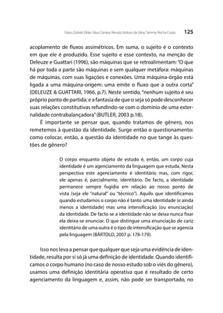 125Fabio Zoboli; Elder Silva Correia; Renato Izidoro da Silva; Tammy Rocha Costa
acoplamento de fluxos assimétricos. Em suma, o sujeito é o contexto
em que ele é produzido. Esse sujeito e esse contexto, na menção de
Deleuze e Guattari (1996), são máquinas que se retroalimentam:“O que
há por toda a parte são máquinas e sem qualquer metáfora: máquinas
de máquinas, com suas ligações e conexões. Uma máquina-órgão está
ligada a uma máquina-origem: uma emite o fluxo que a outra corta”
(DELEUZE & GUATTARI, 1966, p.7). Neste sentido, “nenhum sujeito é seu
próprio ponto de partida; e a fantasia de que o seja só pode desconhecer
suas relações constitutivas refundindo-se com o domínio de uma exter-
nalidade contrabalançadora”(BUTLER, 2003 p.18).
É importante se pensar que, quando tratamos de gênero, nos
remetemos à questão da identidade. Surge então o questionamento:
como colocar, então, a questão da identidade no que tange às ques-
tões de gênero?
O corpo enquanto objeto de estudo é, então, um corpo cuja
identidade é um agenciamento da linguagem que estuda. Nesta
perspectiva este agenciamento é identitário mas, com rigor,
ele apenas é, parcialmente, identitário. De facto, a identidade
permanece sempre fugidia em relação ao nosso ponto de
vista (seja ele “natural” ou “técnico”). Aquilo que identificamos
quando estudamos o corpo não é tanto uma identidade (e ainda
menos a identidade) mas uma intensificação (ou enunciação)
da identidade. De facto se a identidade não se deixa nunca fixar
ela deixa-se enunciar. O que distingue uma enunciação de cariz
identitário de uma outra é o tipo de intensificação que se agencia
pela linguagem (BÁRTOLO, 2007 p. 178-179).
Isso nos leva a pensar que qualquer que seja uma evidência de iden-
tidade, resulta por si só já uma definição de identidade. Quando identifi-
camos o corpo humano (no caso de nosso estudo sob o viés do gênero),
usamos uma definição identitária operativa que é resultado de certo
agenciamento da linguagem e, assim, não pode ser transportado, no
 