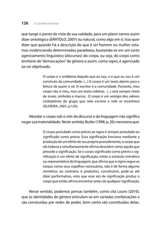 126 A LEI ANTI-GAY RUSSA
que tange o ponto de vista de sua validade, para um plano vamos assim
dizer ontológico (BÁRTOLO, 2007) ou natural, como algo em si. Isso quer
dizer que quando há a descrição do que é ser homem ou mulher esta-
mos evidenciando determinados paradoxos, baseando-se em um certo
agenciamento linguístico (discursos) do corpo, ou seja, do corpo como
território de“demarcações”de gênero e assim, como signo, é agenciado
ao ser objetivado.
O corpo é o emblema daquilo que eu sou, e o que eu sou é um
construto da comunidade. (...) O corpo é um texto aberto para a
leitura de quem o vê. O escritor é a comunidade. Portanto, meu
corpo não é meu, mas um texto coletivo. (...) será sempre cheio
de sinais, símbolos e marcas. O corpo é um vestígio dos valores
civilizatórios do grupo que nele escreve e nele se reconhece
(OLIVEIRA, 2007, p.124).
Abordar o corpo sob o viés do discurso e da linguagem não significa
negar sua materialidade. Neste sentido, Butler (1998, p. 26) menciona que:
O corpo postulado como prévio ao signo é sempre postulado ou
significado como prévio. Essa significação funciona mediante a
produção de um efeito de seu próprio procedimento, o corpo que
ela todavia e simultaneamente afirma descobrir como aquilo que
precede a significação. Se o corpo significado como prévio a sig-
nificação é um efeito de significação, então o estatuto mimético
ou representativo da linguagem, que afirma que o signo segue os
corpos como seus espelhos necessários, não é de forma alguma
mimético; ao contrário, é produtivo, constitutivo, pode-se até
dizer performativo, visto que esse ato de significação produz o
corpo que então afirma encontrar antes de qualquer significação.
Nesse sentido, podemos pensar também, como cita Louro (2010),
que as identidades de gênero articulam-se em variadas combinações e
são construídas por redes de poder, bem como são constituídas delas.
 
