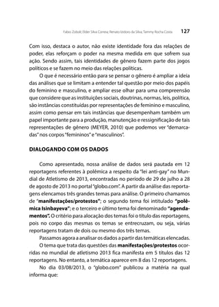 127Fabio Zoboli; Elder Silva Correia; Renato Izidoro da Silva; Tammy Rocha Costa
Com isso, destaca o autor, não existe identidade fora das relações de
poder, elas reforçam o poder na mesma medida em que sofrem sua
ação. Sendo assim, tais identidades de gênero fazem parte dos jogos
políticos e se fazem no meio das relações políticas.
O que é necessário então para se pensar o gênero é ampliar a ideia
das análises que se limitam a entender tal questão por meio dos papéis
do feminino e masculino, e ampliar esse olhar para uma compreensão
que considere que as instituições sociais, doutrinas, normas, leis, política,
são instâncias constituídas por representações de feminino e masculino,
assim como pensar em tais instâncias que desempenham também um
papel importante para a produção, manutenção e ressignificação de tais
representações de gênero (MEYER, 2010) que podemos ver “demarca-
das”nos corpos“femininos”e“masculinos”.
DIALOGANDO COM OS DADOS
Como apresentado, nossa análise de dados será pautada em 12
reportagens referentes à polêmica a respeito da “lei anti-gay” no Mun-
dial de Atletismo de 2013, encontradas no período de 29 de julho a 28
de agosto de 2013 no portal“globo.com”. A partir da análise das reporta-
gens elencamos três grandes temas para análise. O primeiro chamamos
de “manifestações/protestos”; o segundo tema foi intitulado “polê-
mica Isinbayeva”; e o terceiro e último tema foi denominado “agenda-
mentos”. O critério para alocação dos temas foi o título das reportagens,
pois no corpo das mesmas os temas se entrecruzam, ou seja, várias
reportagens tratam de dois ou mesmo dos três temas.
Passamos agora a analisar os dados a partir das temáticas elencadas.
O tema que trata das questões das manifestações/protestos ocor-
ridas no mundial de atletismo 2013 fica manifesta em 5 títulos das 12
reportagens. No entanto, a temática aparece em 8 das 12 reportagens.
No dia 03/08/2013, o “globo.com” publicou a matéria na qual
informa que:
 