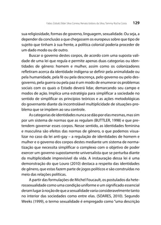 129Fabio Zoboli; Elder Silva Correia; Renato Izidoro da Silva; Tammy Rocha Costa
sua religiosidade, formas de governo, linguagem, sexualidade. Ou seja, a
depender da conclusão a que chegassem os europeus sobre que tipo de
sujeito que tinham à sua frente, a política colonial poderia proceder de
um dado modo ou de outro.
Buscar o governo destes corpos, de acordo com uma suposta vali-
dade de uma lei que regula e permite apenas duas categorias ou iden-
tidades de gênero: homem e mulher, assim como os colonizadores
refletiram acerca da identidade indígena se definir pela animalidade ou
pela humanidade, pela fé ou pela descrença, pelo governo ou pelo des-
governo, pela guerra ou pela paz é um modo de enumerar os problemas
sociais com os quais o Estado deverá lidar, demarcando seu campo e
modos de ação. Implica uma estratégia para simplificar a sociedade no
sentido de simplificar os princípios teóricos e as ações metodológicas
do governante diante da incontrolável multiplicidade de situações-pro-
blema que se impõem ao seu controle.
Ascategoriasdeidentidadesnuncasedãoporelasmesmas,massim
por um sistema de normas que as regulam (BUTTLER, 1998) e que pre-
tendem governar esses corpos. Nesse sentido, as identidades feminina
e masculina são efeitos das normas de gênero, o que podemos visua-
lizar no caso da lei anti-gay – a regulação de identidades de homem e
mulher e o governo dos corpos destes mediante um sistema de norma-
tização que necessita simplificar o complexo com o objetivo de poder
exercer um governo supostamente universalista que se perturba diante
da multiplicidade imprevisível da vida. A instauração dessa lei é uma
demonstração do que Louro (2010) destaca a respeito das identidades
de gênero, que estas fazem parte de jogos políticos e são construídas no
meio das relações políticas.
A partir das formulações de Michel Foucault, os postulados da hete-
rossexualidade como uma condição uniforme e um significado essencial
deramlugarànoçãodequeasexualidadevariaconsideravelmentetanto
no interior das sociedades como entre elas. (SOARES, 2010). Segundo
Weeks (1999), o termo sexualidade é empregado como “uma descrição
 