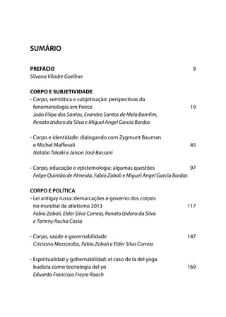 SUMÁRIO
PREFÁCIO	 9
Silvana Vilodre Goellner
CORPO E SUBJETIVIDADE
- Corpo, semiótica e subjetivação: perspectivas da
fenomenologia em Peirce	 19
João Filipe dos Santos, Evandro Santos de Melo Bomfim,
Renato Izidoro da Silva e Miguel Angel Garcia Bordas
- Corpo e identidade: dialogando com Zygmunt Bauman
e Michel Maffesoli	 45
Natalia Takaki e Jaison José Bassani
- Corpo, educação e epistemologia: algumas questões 	 97
Felipe Quintão de Almeida, Fabio Zoboli e Miguel Angel García Bordas
CORPO E POLÍTICA
- Lei antigay russa: demarcações e governo dos corpos
no mundial de atletismo 2013	 117
Fabio Zoboli, Elder Silva Correia, Renato Izidoro da Silva
e Tammy Rocha Costa
- Corpo, saúde e governabilidade	 147
Cristiano Mezzaroba, Fabio Zoboli e Elder Silva Correia
- Espiritualidad y gobernabilidad: el caso de la del yoga
budista como tecnología del yo	 169
Eduardo Francisco Freyre Roach
 