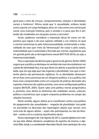 130 A LEI ANTI-GAY RUSSA
geral para a série de crenças, comportamentos, relações e identidades
sociais e históricos”. Afirma ainda que “a sexualidade, embora tendo
como suporte um corpo biológico, deve ser vista como uma construção
social, uma invenção histórica, pois o sentido e o peso que lhe é atri-
buído são modelados em situações sociais e concretas”.
Assim, podemos considerar a imposição dessa lei como um dis-
positivo que regula e dá uma suposta validade a um sistema no qual
o normal caracteriza-se pela heterossexualidade, contornando a mate-
rialidade do sexo (por meio da “demarcação” do corpo e pelo corpo),
materialidade que é sustentada e formada por normas regulatórias que
em grande parte são as da hegemonia sexual (BUTTLER 2010), ou seja, a
heteronormatividade.
Para a superação da demarcação e governo de gênero, Butler (2003)
sugere que a política se desloque no sentido não mais de estabelecer um
sujeito de identidade fixa, mas que deixe em aberto a questão da identi-
dade, que ela seja algo que não organize a pluralidade, mas que a man-
tenha aberta sob permanente vigilância. Se as identidades deixassem
de ser fixas como premissas de um silogismo político, e se a política não
fosse mais compreendida como um conjunto de práticas derivadas dos
supostos interesses de sujeitos prontos, uma nova configuração política
surgiria (BUTLER, 2003). Quem sabe uma política menos programática
e, portanto, mais atenta às dinâmicas das realidades sociais, culturais,
política e econômicas que surgem enquanto problemas no campo das
relações humanas.
Neste sentido, alguns atletas já se manifestam contra essa política
de apagamento das sexualidades – negação da pluralidade. Isso pode
ser percebido na descrição das reportagens abaixo que narram uma
certa luta de alguns atletas – sejam eles participantes ou não do Mun-
dial – contra a lei e o sistema classificatório desta.
Numa reportagem de 3 de Agosto de 2013, o portal (globo.com) noti-
cia que dois atletas olímpicos canadenses de esportes de inverno, o alpi-
nista Mike Janyk e a snowboarder Mercedes Nicoll, iriam participar de uma
 