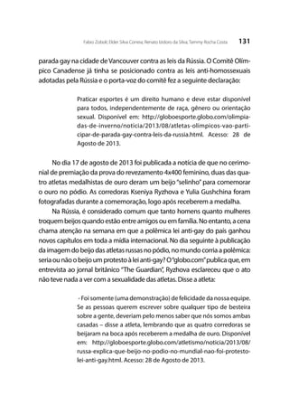 131Fabio Zoboli; Elder Silva Correia; Renato Izidoro da Silva; Tammy Rocha Costa
parada gay na cidade deVancouver contra as leis da Rússia. O Comitê Olím-
pico Canadense já tinha se posicionado contra as leis anti-homossexuais
adotadas pela Rússia e o porta-voz do comitê fez a seguinte declaração:
Praticar esportes é um direito humano e deve estar disponível
para todos, independentemente de raça, gênero ou orientação
sexual. Disponível em: http://globoesporte.globo.com/olimpia-
das-de-inverno/noticia/2013/08/atletas-olimpicos-vao-parti-
cipar-de-parada-gay-contra-leis-da-russia.html. Acesso: 28 de
Agosto de 2013.
No dia 17 de agosto de 2013 foi publicada a notícia de que no cerimo-
nial de premiação da prova do revezamento 4x400 feminino, duas das qua-
tro atletas medalhistas de ouro deram um beijo“selinho”para comemorar
o ouro no pódio. As corredoras Kseniya Ryzhova e Yulia Gushchina foram
fotografadas durante a comemoração, logo após receberem a medalha.
Na Rússia, é considerado comum que tanto homens quanto mulheres
troquembeijosquandoestãoentreamigosouemfamília.Noentanto,acena
chama atenção na semana em que a polêmica lei anti-gay do país ganhou
novos capítulos em toda a mídia internacional. No dia seguinte à publicação
daimagemdobeijodasatletasrussasnopódio,nomundocorriaapolêmica:
seriaounãoobeijoumprotestoàleianti-gay?O“globo.com”publicaque,em
entrevista ao jornal britânico “The Guardian”, Ryzhova esclareceu que o ato
não teve nada a ver com a sexualidade das atletas. Disse a atleta:
- Foi somente (uma demonstração) de felicidade da nossa equipe.
Se as pessoas querem escrever sobre qualquer tipo de besteira
sobre a gente, deveriam pelo menos saber que nós somos ambas
casadas – disse a atleta, lembrando que as quatro corredoras se
beijaram na boca após receberem a medalha de ouro. Disponível
em: http://globoesporte.globo.com/atletismo/noticia/2013/08/
russa-explica-que-beijo-no-podio-no-mundial-nao-foi-protesto-
lei-anti-gay.html. Acesso: 28 de Agosto de 2013.
 