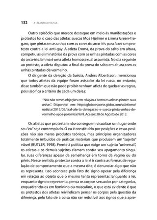 132 A LEI ANTI-GAY RUSSA
Outro episódio que merece destaque em meio às manifestações e
protestos foi o caso das atletas suecas Moa Hjelmer e Emma Green-Tre-
garo, que pintaram as unhas com as cores do arco-íris para fazer um pro-
testo contra a lei anti-gay. A atleta Emma, da prova do salto em altura,
competiu as eliminatórias da prova com as unhas pintadas com as cores
do arco-íris. Emma é uma atleta homossexual assumida. No dia seguinte
ao protesto, a atleta disputou a final da prova do salto em altura com as
unhas pintadas de vermelho.
O dirigente da deleção da Suécia, Anders Albertsson, mencionou
que todos atletas da equipe foram avisados da lei russa, no entanto,
disse também que não pode proibir nenhum atleta de quebrar as regras,
pois isso fica a critério de cada um deles:
“Nós não temos objeções em relação a como os atletas pintam suas
unhas”. Disponível em: http://globoesporte.globo.com/atletismo/
noticia/2013/08/iaaf-alerta-delegacao-e-sueca-pinta-unhas-de-
vermelho-apos-polemica.html. Acesso: 28 de Agosto de 2013.
Os atletas que protestam não conseguem visualizar um lugar onde
seu“eu”seja contemplado. O eu é constituído por posições e essas posi-
ções não são meros produtos teóricos, mas princípios organizadores
totalmente imbuídos de práticas materiais que produzem um “sujeito”
viável (BUTLER, 1998). Frente à política que exige um sujeito “universal”,
os atletas e os demais sujeitos clamam contra seu apagamento singu-
lar, suas diferenças apesar da semelhança em torno da vagina ou do
pênis. Nesse sentido, protestar contra a lei é ir contra as formas de regu-
lação de comportamento que a mesma dita; é denunciar algo que não
os representa. Isso acontece pelo fato do signo operar pela diferença
em relação ao objeto que o mesmo tenta representar. Enquanto a lei,
enquanto signo o representa, pensa os corpos sexuados por categorias,
enquadrando-os em feminino ou masculino, o que está evidente é que
os protestos dos atletas reivindicam pensar os corpos pela questão da
diferença, pelo fato de a coisa não ser redutível aos signos que a apre-
 