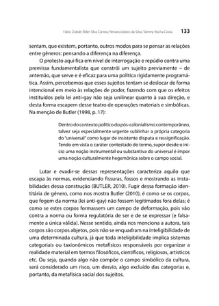 133Fabio Zoboli; Elder Silva Correia; Renato Izidoro da Silva; Tammy Rocha Costa
sentam, que existem, portanto, outros modos para se pensar as relações
entre gêneros: pensando a diferença na diferença.
O protesto aqui fica em nível de interrogação e repúdio contra uma
premissa fundamentalista que constrói um sujeito previamente – de
antemão, que serve e é eficaz para uma política rigidamente programá-
tica. Assim, percebemos que esses sujeitos tentam se deslocar de forma
intencional em meio às relações de poder, fazendo com que os efeitos
instituídos pela lei anti-gay não seja unilinear quanto à sua direção, e
desta forma escapem desse teatro de operações materiais e simbólicas.
Na menção de Butler (1998, p. 17):
Dentrodocontextopolíticodopós-colonialismocontemporâneo,
talvez seja especialmente urgente sublinhar a própria categoria
do “universal” como lugar de insistente disputa e ressignificação.
Tendo em vista o caráter contestado do termo, supor desde o iní-
cio uma noção instrumental ou substantiva do universal é impor
uma noção culturalmente hegemônica sobre o campo social.
Lutar e evadir-se dessas representações caracteriza aquilo que
escapa às normas, evidenciando fissuras, fossos e mostrando as insta-
bilidades dessa construção (BUTLER, 2010). Fugir dessa formação iden-
titária de gênero, como nos mostra Butler (2010), é como se os corpos,
que fogem da norma (lei anti-gay) não fossem legitimados fora delas; é
como se estes corpos formassem um campo de deformação, pois vão
contra a norma ou forma regulatória de ser e de se expressar (e falsa-
mente a única válida). Nesse sentido, ainda nos menciona a autora, tais
corpos são corpos abjetos, pois não se enquadram na inteligibilidade de
uma determinada cultura, já que toda inteligibilidade implica sistemas
categoriais ou taxionômicos metafísicos responsáveis por organizar a
realidade material em termos filosóficos, científicos, religiosos, artísticos
etc. Ou seja, quando algo não compõe o campo simbólico da cultura,
será considerado um risco, um desvio, algo excluído das categorias e,
portanto, da metafísica social dos sujeitos.
 