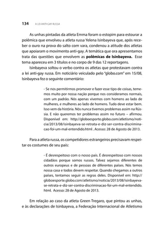 134 A LEI ANTI-GAY RUSSA
As unhas pintadas da atleta Emma foram o estopim para estourar a
polêmica que envolveu a atleta russa Yelena Isinbayeva que, após rece-
ber o ouro na prova do salto com vara, condenou a atitude dos atletas
que apoiaram o movimento anti-gay. A temática que ora apresentamos
trata das questões que envolvem as polêmicas de Isinbayeva. Esse
tema apareceu em 3 títulos e no corpo de 9 das 12 reportagens.
Isinbayeva soltou o verbo contra os atletas que protestavam contra
a lei anti-gay russa. Em noticiário veiculado pelo “globo.com” em 15/08,
Isinbayeva fez o seguinte comentário:
- Se nos permitirmos promover e fazer esse tipo de coisas, teme-
mos muito por nossa nação porque nos consideramos normais,
com um padrão. Nós apenas vivemos com homens ao lado de
mulheres, e mulheres ao lado de homens. Tudo deve estar bem.
Isso vem da história. Nós nunca tivemos problemas assim na Rús-
sia. E não queremos ter problemas assim no futuro – afirmou.
Disponível em: http://globoesporte.globo.com/atletismo/noti-
cia/2013/08/isinbayeva-se-retrata-e-diz-ser-contra-discrimina-
cao-foi-um-mal-entendido.html . Acesso: 28 de Agosto de 2013.
Para a atleta russa, os competidores estrangeiros precisavam respei-
tar os costumes de seu país:
- É desrespeitoso com o nosso país. É desrespeitoso com nossos
cidadãos porque somos russos. Talvez sejamos diferentes de
outros europeus e de pessoas de diferentes países. Nós temos
nossa casa e todos devem respeitar. Quando chegamos a outros
países, tentamos seguir as regras deles. Disponível em: http://
globoesporte.globo.com/atletismo/noticia/2013/08/isinbayeva-
se-retrata-e-diz-ser-contra-discriminacao-foi-um-mal-entendido.
html. Acesso: 28 de Agosto de 2013.
Em relação ao caso da atleta Green Tregaro, que pintou as unhas,
e às declarações de Isinbayeva, a Federação Internacional de Atletismo
 