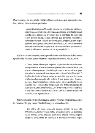 135Fabio Zoboli; Elder Silva Correia; Renato Izidoro da Silva; Tammy Rocha Costa
(IAAF), através de seu porta-voz Nick Davies, afirmou que as opiniões das
duas atletas devem ser respeitadas.
- A constituição da IAAF condiz com nosso princípio de não haver
discriminaçãoemtermosdereligião,políticaouorientaçãosexual.
Aliado a isso está nossa crença de que a liberdade de expressão
é um direito básico, o que significa que devemos respeitar as
opiniões de Green Tregaro e de Isinbayeva. Disponível em: http://
globoesporte.globo.com/atletismo/noticia/2013/08/isinbayeva-
condena-movimento-gay-e-diz-nunca-tivemos-problemas-
assim.html?hash=1. Acesso: 28 de Agosto de 2013.
Após essas declarações, Isinbayeva foi acusada de homofobia e veio
a público se retratar, como mostra a reportagem do dia 16/08/2013:
- Quero deixar claro que respeito os pontos de vista de meus
companheiros atletas e quero expressar de maneira firme que
me oponho a qualquer discriminação contra a comunidade gay a
respeito de sua sexualidade (o que iria contra a Carta Olímpica). O
inglês não é minha língua materna e acredito que aconteceu um
mal-entendido quando falei ontem. O que queria dizer é que as
pessoas devem respeitar as leis de outros países, particularmente
quando são convidados. Disponível em: http://globoesporte.
globo.com/atletismo/noticia/2013/08/isinbayeva-se-retrata-
e-diz-ser-contra-discriminacao-foi-um-mal-entendido.html.
Acesso: 28 de Agosto de 2013.
No mesmo dia em que Isinbayeva veio se retratar em público, o líder
do movimento gay russo, Nikolai Alexeyev, veio rebatê-la:
- Um atleta de tanta categoria deveria pensar no que fala.
Infelizmente, Isinbayeva cometeu um grande erro. Ela percebeu
isso e tentou sair da situação (com nota oficial). Tentou negar e
culpou a dificuldade da tradução, a dificuldade de falar inglês
 