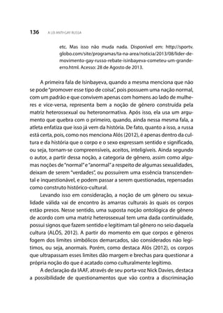 136 A LEI ANTI-GAY RUSSA
etc. Mas isso não muda nada. Disponível em: http://sportv.
globo.com/site/programas/ta-na-area/noticia/2013/08/lider-de-
movimento-gay-russo-rebate-isinbayeva-cometeu-um-grande-
erro.html. Acesso: 28 de Agosto de 2013.
A primeira fala de Isinbayeva, quando a mesma menciona que não
se pode“promover esse tipo de coisa”, pois possuem uma nação normal,
com um padrão e que convivem apenas com homens ao lado de mulhe-
res e vice-versa, representa bem a noção de gênero construída pela
matriz heterossexual ou heteronormativa. Após isso, ela usa um argu-
mento que quebra com o primeiro, quando, ainda nessa mesma fala, a
atleta enfatiza que isso já vem da história. De fato, quanto a isso, a russa
está certa, pois, como nos menciona Alós (2012), é apenas dentro da cul-
tura e da história que o corpo e o sexo expressam sentido e significado,
ou seja, tornam-se compreensíveis, aceitos, inteligíveis. Ainda segundo
o autor, a partir dessa noção, a categoria de gênero, assim como algu-
mas noções de“normal”e“anormal”a respeito de algumas sexualidades,
deixam de serem “verdades”, ou possuírem uma essência transcenden-
tal e inquestionável, e podem passar a serem questionadas, repensadas
como construto histórico-cultural.
Levando isso em consideração, a noção de um gênero ou sexua-
lidade válida vai de encontro às amarras culturais às quais os corpos
estão presos. Nesse sentido, uma suposta noção ontológica de gênero
de acordo com uma matriz heterossexual tem uma dada continuidade,
possui signos que fazem sentido e legitimam tal gênero no seio daquela
cultura (ALÓS, 2012). A partir do momento em que corpos e gêneros
fogem dos limites simbólicos demarcados, são considerados não legí-
timos, ou seja, anormais. Porém, como destaca Alós (2012), os corpos
que ultrapassam esses limites dão margem e brechas para questionar a
própria noção do que é acatado como culturalmente legítimo.
A declaração da IAAF, através de seu porta-voz Nick Davies, destaca
a possibilidade de questionamentos que vão contra a discriminação
 