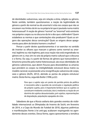 137Fabio Zoboli; Elder Silva Correia; Renato Izidoro da Silva; Tammy Rocha Costa
de identidades subversivas, seja em relação a etnia, religião ou gênero.
Neste sentido, também questionamos: a noção da legitimidade do
gênero a partir do normal ou do anormal é vista nos corpos que não se
encaixam nos limites da lei ou na própria lei que é pautada numa matriz
heterossexual? A noção de gênero “normal” ou “anormal” está existente
nos próprios corpos ou no discurso da lei e dos que a defendem? Quem
estabelece as normas e que contestações elas produzem? Quais as ori-
gens das operações dessa construção? Quais as origens desse apaga-
mento para além do binário homem x mulher?
Pensar a partir destes questionamentos é se exercitar no sentido
de inverter os olhares que marcam o gênero como normal ou anor-
mal, legítimo ou não legítimo, pois essa noção não está engendrada no
gênero em si, mas sim no seio da própria matriz cultural que o discursa
e o forma. Ou seja, é a partir de formas de gênero que transcendem o
binarismo prescrito pela matriz heterossexual, são essas identidades de
gêneros subversivas, que abrem fissuras para desestabilizar as amarras
que prendem os corpos na inteligibilidade estrutural dessa matriz ou
modelo racional, ocasionando uma ressignificação subversiva de corpo,
sexo e gênero (ALÓS, 2012), abrindo as portas da própria estrutura/
matriz. Desta forma, segundo Butler (1998, p.22):
Para que o sujeito seja um ponto de partida prévio da política
é necessário adiar a questão da construção e regulação política
do próprio sujeito, pois é importante lembrar que os sujeitos se
constituem mediante a exclusão, isto é, mediante a criação de um
domínio de sujeitos desautorizados, pré-sujeitos, representações
de degradação, populações apagadas da vista.
Sabedores de que a Rússia sediaria dois grandes eventos de visibi-
lidade internacional: as Olímpiadas de Inverno de Sochi, em fevereiro
de 2014, e a Copa do Mundo de Futebol de 2018, algumas polêmicas
e manifestações frente à lei anti-gay acabaram respingando no agen-
damento desses eventos. Dessa forma, agora apresentamos a temática
 
