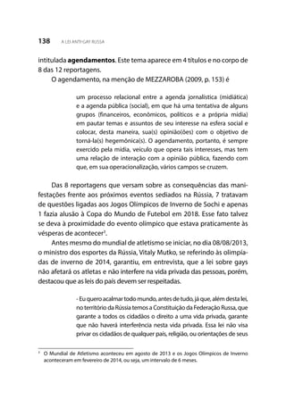 138 A LEI ANTI-GAY RUSSA
intitulada agendamentos. Este tema aparece em 4 títulos e no corpo de
8 das 12 reportagens.
O agendamento, na menção de MEZZAROBA (2009, p. 153) é
um processo relacional entre a agenda jornalística (midiática)
e a agenda pública (social), em que há uma tentativa de alguns
grupos (financeiros, econômicos, políticos e a própria mídia)
em pautar temas e assuntos de seu interesse na esfera social e
colocar, desta maneira, sua(s) opinião(ões) com o objetivo de
torná-la(s) hegemônica(s). O agendamento, portanto, é sempre
exercido pela mídia, veículo que opera tais interesses, mas tem
uma relação de interação com a opinião pública, fazendo com
que, em sua operacionalização, vários campos se cruzem.
Das 8 reportagens que versam sobre as consequências das mani-
festações frente aos próximos eventos sediados na Rússia, 7 tratavam
de questões ligadas aos Jogos Olímpicos de Inverno de Sochi e apenas
1 fazia alusão à Copa do Mundo de Futebol em 2018. Esse fato talvez
se deva à proximidade do evento olímpico que estava praticamente às
vésperas de acontecer3
.
Antes mesmo do mundial de atletismo se iniciar, no dia 08/08/2013,
o ministro dos esportes da Rússia, Vitaly Mutko, se referindo às olimpía-
das de inverno de 2014, garantiu, em entrevista, que a lei sobre gays
não afetará os atletas e não interfere na vida privada das pessoas, porém,
destacou que as leis do país devem ser respeitadas.
-Euqueroacalmartodomundo,antesdetudo,jáque,alémdestalei,
no território da Rússia temos a Constituição da Federação Russa, que
garante a todos os cidadãos o direito a uma vida privada, garante
que não haverá interferência nesta vida privada. Essa lei não visa
privar os cidadãos de qualquer país, religião, ou orientações de seus
3
	 O Mundial de Atletismo aconteceu em agosto de 2013 e os Jogos Olímpicos de Inverno
aconteceram em fevereiro de 2014, ou seja, um intervalo de 6 meses.
 