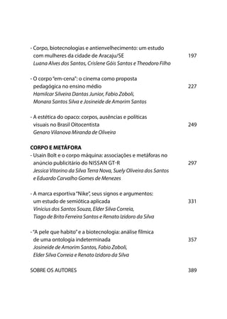 - Corpo, biotecnologias e antienvelhecimento: um estudo
com mulheres da cidade de Aracaju/SE	197
Luana Alves dos Santos, Crislene Góis Santos e Theodoro Filho
- O corpo“em-cena”: o cinema como proposta
pedagógica no ensino médio	 227
Hamilcar Silveira Dantas Junior, Fabio Zoboli,
Monara Santos Silva e Josineide de Amorim Santos
- A estética do opaco: corpos, ausências e políticas
visuais no Brasil Oitocentista 	 249
Genaro Vilanova Miranda de Oliveira
CORPO E METÁFORA
- Usain Bolt e o corpo máquina: associações e metáforas no
anúncio publicitário do NISSAN GT-R	 297
Jessica Vitorino da Silva Terra Nova, Suely Oliveira dos Santos
e Eduardo Carvalho Gomes de Menezes
- A marca esportiva“Nike”, seus signos e argumentos:
um estudo de semiótica aplicada 	 331
Vinicius dos Santos Souza, Elder Silva Correia,
Tiago de Brito Ferreira Santos e Renato Izidoro da Silva
-“A pele que habito”e a biotecnologia: análise fílmica
de uma ontologia indeterminada	 357
Josineide de Amorim Santos, Fabio Zoboli,
Elder Silva Correia e Renato Izidoro da Silva
SOBRE OS AUTORES 	 389
 