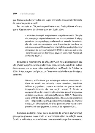 140 A LEI ANTI-GAY RUSSA
que todos serão bem-vindos nos jogos em Sochi, independentemente
da sua orientação sexual”.
Em resposta ao COI, o vice-presidente russo Dmitry Kozak afirmou
que a Rússia não vai discriminar gays em Sochi 2014:
- A Rússia vai cumprir integralmente o regulamento das Olimpía-
das, que prega a igualdade entre todos os competidores. A lei gay
penaliza a propaganda gay, e ela continua valendo. No entanto,
ela não pode ser considerada uma discriminação com base na
orientação sexual. Disponível em: http://globoesporte.globo.com/
olimpiadas-de-inverno/noticia/2013/08/em-carta-ao-coi-russia-
-garante-que-nao-vai-discriminar-gays-em-sochi.html. Acesso: 28
de Agosto de 2013.
Seguindo a mesma linha do COI, a FIFA, em nota publicada em seu
site oficial, também cobrou esclarecimentos e detalhes da lei às autori-
dades russas por ser esse país a sede da Copa do Mundo de Futebol de
2018. A reportagem do “globo.com” traz o conteúdo da nota divulgada
pela FIFA:
Na nota, a Fifa afirma que espera que todos os convidados da
Copa do Mundo no país-sede, como torcedores, jornalistas,
árbitros e jogadores, possam aproveitar um grande torneio,
independentemente da sua opção sexual. ‘A Rússia se
comprometeuadarumarecepçãocalorosaegarantirasegurança
de todos os visitantes na Copa do Mundo de 2018. A Fifa acredita
que o anfitrião do Mundial vai cumprir esta promessa’. Disponível
em: http://globoesporte.globo.com/futebol/copa-do-mundo/
noticia/2013/08/copa-de-2018-fifa-pede-detalhes-russia-sobre-
polemica-lei-dos-gays.html. Acesso: 28 de Agosto de 2013.
Com isso, podemos notar que a polêmica da lei “anti-gay” promul-
gada pelo governo russo pode ser encontrada além da relação entre
Estado e indivíduos, na medida em que seus efeitos ganharam contor-
 