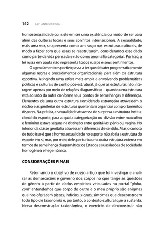 142 A LEI ANTI-GAY RUSSA
homossexualidade consiste em ser uma existência ou modo de ser para
além das culturas locais e seus conflitos internacionais. A sexualidade,
mais uma vez, se apresenta como um rasgo nas estruturas culturais, de
modo a fazer com que essas se reestruturem, considerando esse dado
como parte da vida pensada e não como anomalia categorial. Por isso, a
lei russa em pauta não representa todos russos e seus sentimentos.
Oagendamentoesportivopassaaterquedebaterprogramaticamente
algumas regras e procedimentos organizacionais para além da estrutura
esportiva. Atingindo uma esfera mais ampla e envolvendo problemáticas
políticas e culturais de cunho pós-estrutural, já que as estruturas não inte-
ragem apenas por meio de relações diagramáticas – quando uma estrutura
está ao lado da outra conforme seus pontos de semelhanças e diferenças.
Elementos de uma outra estrutura considerada estrangeira atravessam o
núcleo e as periferias de estruturas que tentam organizar comportamentos
díspares. Na prática, a sexualidade atravessa de surpresa a estrutura institu-
cional do esporte, para a qual a categorização ou divisão entre masculino
e feminino estava segura na distinção entre genitálias: pênis ou vagina. No
interior da classe genitália atravessam diferenças de sentido. Mas o curioso
de tudo isso é que a homossexualidade no esporte não abala a estrutura do
esporteemsi,mas,pormeiodele,perturbaumaoutraestruturaexternaem
termosdesemelhançadiagramática:osEstadosesuasilusõesdesociedade
homogênea e hegemônica.
CONSIDERAÇÕES FINAIS
Retomando o objetivo de nosso artigo que foi investigar e anali-
sar as demarcações e governo dos corpos no que tange as questões
de gênero a partir de dados empíricos veiculados no portal “globo.
com” entendemos que corpo do outro e o meu próprio são enigmas
que nos oferecem pistas, indícios, signos, sintomas que desconstroem
todo tipo de taxonomia e, portanto, o contexto cultural que a sustenta.
Nessa desconstrução taxionômica, o exercício de desconstruir não
 