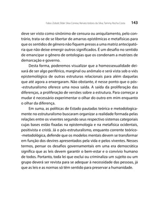 143Fabio Zoboli; Elder Silva Correia; Renato Izidoro da Silva; Tammy Rocha Costa
deve ser visto como sinônimo de censura ou aniquilamento, pelo con-
trário, trata-se de se libertar de amarras epistêmicas e metafísicas para
que os sentidos de gênero não fiquem presos a uma matriz antecipató-
ria que não deixe emergir outros significados. É um desafio no sentido
de emancipar o gênero de ontologias que os condenam a matrizes de
demarcação e governo.
Desta forma, poderemos visualizar que a homossexualidade dei-
xará de ser algo periférico, marginal ou anômalo e será vista sob o viés
epistemológico de outras estruturas relacionais para além daquelas
que até agora a enxergaram. Não obstante, é nesse ponto que o pós-
-estruturalismo oferece uma nova saída. A saída da proliferação das
diferenças, a proliferação de versões sobre a estrutura. Para começar a
mudar é necessário experimentar o olhar do outro em mim enquanto
o olhar da diferença.
Em suma, as políticas de Estado pautadas teórica e metodologica-
mente no estruturalismo buscaram organizar a realidade formada pelas
relações entre os viventes segundo seus respectivo sistemas categoriais
cujas bases estão fixadas na epistemologia e na metafísica ocidentais,
positivista e cristã. Já o pós-estruturalismo, enquanto corrente teórico-
-metodológica, defende que os modelos mentais devem se transformar
em função dos devires apresentados pela vida e pelos viventes. Nesses
termos, pensar os desafios governamentais em uma era democrática
significa que as leis devem garantir o bem-estar e o convívio humano
de todos. Portanto, toda lei que exclui ou criminaliza um sujeito ou um
grupo deverá ser revista para se adequar à necessidade das pessoas, já
que as leis e as normas só têm sentido para preservar a humanidade.
 