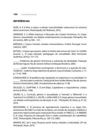 144 A LEI ANTI-GAY RUSSA
REFERÊNCIAS
ALÓS, A. P. A letra, o corpo e o desejo: masculinidades subversivas no romance
latino-americano. Florianópolis: Ed. Mulheres, 2012.
ANDRADE, S. S. Mídia Impressa e Educação dos Corpos Femininos. In: Corpo,
Gênero e Sexualidade: um debate contemporâneo na educação. Petropólis. Rio
de Janeiro, 2003. p.108 – 121.
BÁRTOLO, J. Corpo e Sentido: estudos intersemióticos. Civilhã: Portugal. Livros
LabCom, 2007.
BUTLER, J. Corpos que pesam: sobre os limites discursivos do “sexo”. In: LOURO,
Guacira. L. O corpo educado: pedagogias da sexualidade. Belo Horizonte:
Autêntica, 2010 p. 151-172.
_____. Problemas de gênero: feminismo e subversão da identidade. Tradução
de Renato Aguiar. Rio de Janeiro: Editora Civilização Brasileira, 2003.
______, Judith. Fundamentos contingentes: o feminismo e a questão do “pós-
moderno”. Cadernos Pagu trajetórias do gênero, masculinidades, Campinas, v. 11,
p. 11-43, 1998.
CANGUILHEM, G. O problema das regulações no organismo e na sociedade. In:
______ Escritossobreamedicina.Tradução deVera Avellar Ribeiro. Rio de Janeiro:
Forence Universitária, 2005. (Fundamentos do saber) p. 71-88
DELEUZE, G.; GUATTARI, F. O anti-Édipo. Capitalismo e esquizofrenia. Lisboa:
Assírio & Alvim, 1996.
LOURO, G, L. Currículo, gênero e sexualidade: o “normal”, o “diferente” e o
“exêntrico”.In:LOURO,G.L.;FELIPE,J.;GOELLNER,S.V.Corpo,gêneroesexualidade:
um debate contemporâneo na educação. 6. ed. – Petrópolis, RJ: Vozes, p. 41-52,
2010.
MEZZAROBA, C. O processo de agendamento esportivo e os Jogos Pan-
americanos Rio/2007 na visão de escolares: um estudo de recepção midiática e
(possíveis) repercussões para a educação física escolar. In: PIRES, G. L. P.; RIBEIRO,
S. D. (org.) Pesquisa em Educação Física e mídia: contribuições do LaboMídia/
UFSC. Florianópolis: Tribo da Ilha, p. 150-172, 2009.
MINAYO, M.C. de S. (org.) Pesquisa social: teoria, método e criatividade. 29ª ed.
Petrópolis: Vozes, 2010.
 