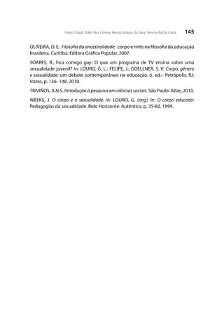 145Fabio Zoboli; Elder Silva Correia; Renato Izidoro da Silva; Tammy Rocha Costa
OLIVEIRA, D. E. Filosofia da ancestralidade: corpo e mito na filosofia da educação
brasileira. Curitiba: Editora Gráfica Popular, 2007.
SOARES, R.; Fica comigo gay: O que um programa de TV ensina sobre uma
sexualidade juvenil? In: LOURO, G. L.; FELIPE, J.; GOELLNER, S. V. Corpo, gênero
e sexualidade: um debate contemporâneo na educação. 6. ed.– Petrópolis, RJ:
Vozes, p. 136- 148, 2010.
TRIVIÑOS, A.N.S. Introdução à pesquisa em ciências sociais. São Paulo: Atlas, 2010.
WEEKS, J. O corpo e a sexualidade. In: LOURO, G. (org.) In: O corpo educado:
Pedagogias da sexualidade. Belo Horizonte: Autêntica, p. 35-82. 1999.
 