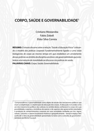 CORPO, SAÚDE E GOVERNABILIDADE1
Cristiano Mezzaroba
Fabio Zoboli
Elder Silva Correia
RESUMO: O ensaio discorre sobre a relação “Saúde x Educação Física” critican-
do o modelo das práticas corporais fundamentalmente ligadas a uma visão
biologicista de corpo ao mesmo tempo em que estabelece um arrolamento
dessas práticas ao âmbito da disciplina ascética e da governabilidade que esta-
belece uma relação de moralidade ao discurso e às práticas de saúde.
PALAVRAS CHAVE: Corpo; Saúde; Governabilidade.
1
	 Compreendemos a governabilidade como objeto de estudo dos mecanismos políticos que
visam a subjetivação e a objetivação da educação dos corpos. A educação é encarada como
um dos mecanismos políticos das culturas no sentido destas conhecerem o corpo em suas
possibilidades materiais e simbólicas de exercer e de suportar atos governantes orientados
à produção de comportamentos corporais em suas sociedades mediadas por leis, regras,
valores, conceitos e saberes localizáveis histórica e geograficamente – tempo e espaço. Não
confundir a ideia de governabilidade apresentada no texto com o conceito de governamen-
tabilidade de Michel Foucault.
 