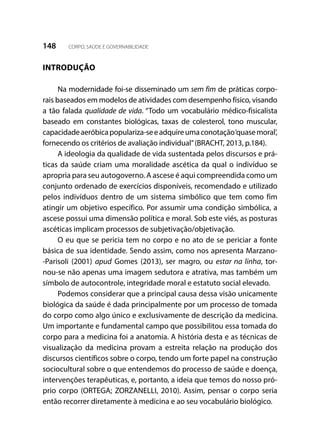 148 CORPO, SAÚDE E GOVERNABILIDADE
INTRODUÇÃO
Na modernidade foi-se disseminado um sem fim de práticas corpo-
rais baseados em modelos de atividades com desempenho físico, visando
a tão falada qualidade de vida. “Todo um vocabulário médico-fisicalista
baseado em constantes biológicas, taxas de colesterol, tono muscular,
capacidadeaeróbicapopulariza-seeadquireumaconotação‘quasemoral’,
fornecendo os critérios de avaliação individual”(BRACHT, 2013, p.184).
A ideologia da qualidade de vida sustentada pelos discursos e prá-
ticas da saúde criam uma moralidade ascética da qual o indivíduo se
apropria para seu autogoverno. A ascese é aqui compreendida como um
conjunto ordenado de exercícios disponíveis, recomendado e utilizado
pelos indivíduos dentro de um sistema simbólico que tem como fim
atingir um objetivo específico. Por assumir uma condição simbólica, a
ascese possui uma dimensão política e moral. Sob este viés, as posturas
ascéticas implicam processos de subjetivação/objetivação.
O eu que se pericia tem no corpo e no ato de se periciar a fonte
básica de sua identidade. Sendo assim, como nos apresenta Marzano-
-Parisoli (2001) apud Gomes (2013), ser magro, ou estar na linha, tor-
nou-se não apenas uma imagem sedutora e atrativa, mas também um
símbolo de autocontrole, integridade moral e estatuto social elevado.
Podemos considerar que a principal causa dessa visão unicamente
biológica da saúde é dada principalmente por um processo de tomada
do corpo como algo único e exclusivamente de descrição da medicina.
Um importante e fundamental campo que possibilitou essa tomada do
corpo para a medicina foi a anatomia. A história desta e as técnicas de
visualização da medicina provam a estreita relação na produção dos
discursos científicos sobre o corpo, tendo um forte papel na construção
sociocultural sobre o que entendemos do processo de saúde e doença,
intervenções terapêuticas, e, portanto, a ideia que temos do nosso pró-
prio corpo (ORTEGA; ZORZANELLI, 2010). Assim, pensar o corpo seria
então recorrer diretamente à medicina e ao seu vocabulário biológico.
 