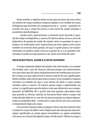 149Cristiano Mezzaroba; Fabio Zoboli; Elder Silva Correia
Neste sentido, o objetivo deste ensaio gira em torno de uma crítica
ao modelo de corpo e práticas corporais ligadas a um modelo de corpo
biologicista que fomenta um autogoverno de si – ascese – pautado em
eventos em que o corpo fica preso a uma moral de saúde reduzida a
parâmetros bio/fisiológicos.
	 Sendo assim, apresentamos o presente texto focando a ques-
tão do corpo na biopolítica, e como a EF, dentro desta, serviu e serve de
dispositivo de gestão da saúde do sujeito, tanto no período em que o
Estado e as instituições eram responsáveis por este sujeito, assim como
também na inversão desta gestão, em que o sujeito passa a ser respon-
sável pela sua própria saúde, torna-se o gestor de si, e as questões rela-
cionadas à saúde ao corpo passam a ser como uma fonte de valor.
EDUCAÇÃO FÍSICA, SAÚDE E O AUTO-GOVERNO
O corpo enquanto objeto de estudo e de intervenção, é (e sempre
foi) tratado sob o viés de diversas ciências/campos do conhecimento.
Isso quer dizer que há vários enquadramentos de sentido para se conce-
ber o corpo, em que cada uma lê o mesmo a partir de suas significações.
Neste sentido, cada ciência que trata o corpo é uma verdadeira máquina
semiótica na medida em que a suas formas de olhar o corpo produz
sentidos sobre o mesmo. “O homem jamais reage à objetividade das
coisas: é a significação que ele atribui a elas que determina seu compor-
tamento” (LE BRETON, 2011, p.333). Sob este aspecto, cabe deixar claro
que quando as ciências naturais ou humanas falam sobre o corpo, não
estão falando dele em si, mas sim de representações ou signos degene-
rados ou ampliados dele – sendo assim, cada ciência com seus conceitos
é interpretante lógica do corpo.
Isso acontece porque toda e qualquer ciência não dá conta de tratar
o corpo em si que ela obtém como objeto, pois isto são apenas represen-
tações significadas ou ainda signos incompletos ou signos ampliados
(virtuosos ou virtuais) do objeto (corpo). Sendo assim:“Retoma-se aqui a
 