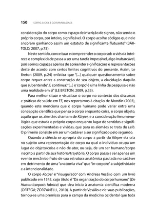 150 CORPO, SAÚDE E GOVERNABILIDADE
consideração do corpo como espaço de inscrição de signos, não sendo o
próprio corpo, por inteiro, significável. O corpo acolhe códigos que nele
ancoram ganhando assim um estatuto de significante flutuante” (BÁR-
TOLO, 2007, p.75).
Neste sentido, conceituar e compreender o corpo sob o viés da intei-
reza e complexidade passa a ser uma tarefa impossível, algo inabarcável,
pois somos capazes apenas de apreender significações e representações
deste de acordo com certos limites cognitivos do presente. Assim, Le
Breton (2009, p.24) enfatiza que “[...] qualquer questionamento sobre
corpo requer antes a construção de seu objeto, a elucidação daquilo
que subentende”. E continua:“[...] o‘corpo’é uma linha de pesquisa e não
uma realidade em si”(LE BRETON, 2009, p.33).
Para melhor situar e visualizar o corpo no contexto dos discursos
e práticas de saúde em EF, nos reportamos à citação de Mondin (2003),
quando este menciona que o corpo humano pode variar entre uma
concepção científica que pensa o corpo enquanto coisa, o corpo objeto,
aquilo que os alemães chamam de Körper, e a consideração fenomeno-
lógica que estuda o próprio corpo enquanto lugar de sentidos e signifi-
cações experimentadas e vividas, que para os alemães se trata do Leib.
O primeiro consiste em ser um cadáver a ser significado pelo segundo.
Quando a ciência se apropria do corpo a partir do Körper ela cria
no sujeito uma representação de corpo na qual o indivíduo ocupa um
lugar de objeto/coisa e não de ator, ou seja, de um ser humano/corpo
inscrito a partir de sua história/trajetória. O corpo passa a ser apenas um
evento mecânico fruto de sua estrutura anatômica pautada no cadáver
em detrimento de uma“anatomia viva”que“in-corpore”a subjetividade
e a intencionalidade.
O corpo Körper é “inaugurado” com Andreas Vesálio com um livro
publicado em 1543, cujo título é“Da organização do corpo humano”(De
Humanicorporis fabrica) que deu início à anatomia científica moderna
(ORTEGA; ZORZANELLI, 2010). A partir de Vesálio e de suas publicações,
tornou-se uma premissa para o campo da medicina ocidental que toda
 