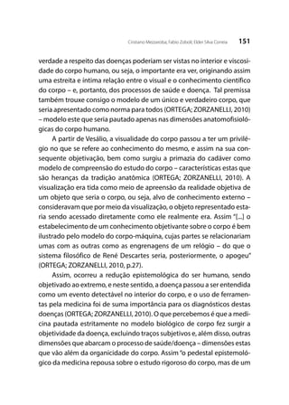 151Cristiano Mezzaroba; Fabio Zoboli; Elder Silva Correia
verdade a respeito das doenças poderiam ser vistas no interior e viscosi-
dade do corpo humano, ou seja, o importante era ver, originando assim
uma estreita e íntima relação entre o visual e o conhecimento científico
do corpo – e, portanto, dos processos de saúde e doença. Tal premissa
também trouxe consigo o modelo de um único e verdadeiro corpo, que
seria apresentado como norma para todos (ORTEGA; ZORZANELLI, 2010)
– modelo este que seria pautado apenas nas dimensões anatomofisioló-
gicas do corpo humano.
A partir de Vesálio, a visualidade do corpo passou a ter um privilé-
gio no que se refere ao conhecimento do mesmo, e assim na sua con-
sequente objetivação, bem como surgiu a primazia do cadáver como
modelo de compreensão do estudo do corpo – características estas que
são heranças da tradição anatômica (ORTEGA; ZORZANELLI, 2010). A
visualização era tida como meio de apreensão da realidade objetiva de
um objeto que seria o corpo, ou seja, alvo de conhecimento externo –
consideravam que por meio da visualização, o objeto representado esta-
ria sendo acessado diretamente como ele realmente era. Assim “[...] o
estabelecimento de um conhecimento objetivante sobre o corpo é bem
ilustrado pelo modelo do corpo-máquina, cujas partes se relacionariam
umas com as outras como as engrenagens de um relógio – do que o
sistema filosófico de René Descartes seria, posteriormente, o apogeu”
(ORTEGA; ZORZANELLI, 2010, p.27).
Assim, ocorreu a redução epistemológica do ser humano, sendo
objetivado ao extremo, e neste sentido, a doença passou a ser entendida
como um evento detectável no interior do corpo, e o uso de ferramen-
tas pela medicina foi de suma importância para os diagnósticos destas
doenças (ORTEGA; ZORZANELLI, 2010). O que percebemos é que a medi-
cina pautada estritamente no modelo biológico de corpo fez surgir a
objetividade da doença, excluindo traços subjetivos e, além disso, outras
dimensões que abarcam o processo de saúde/doença – dimensões estas
que vão além da organicidade do corpo. Assim “o pedestal epistemoló-
gico da medicina repousa sobre o estudo rigoroso do corpo, mas de um
 