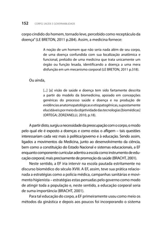 152 CORPO, SAÚDE E GOVERNABILIDADE
corpo cindido do homem, tornado leve, percebido como receptáculo da
doença”(LE BRETON, 2011 p.284). Assim, a medicina fornece:
A noção de um homem que não seria nada além de seu corpo,
de uma doença confundida com sua localização anatômica e
funcional, prelúdio de uma medicina que trata unicamente um
órgão ou função lesada, identificando a doença a uma mera
disfunção em um mecanismo corporal (LE BRETON, 2011 p.318).
Ou ainda,
[...] [a] visão de saúde e doença tem sido fartamente descrita
a partir do modelo da biomedicina, apoiado em concepções
genéricas do processo saúde e doença e na produção de
evidênciasanatomopatológicaseetiopatogênicas,supostamente
elucidáveispormeiodaobjetividadedastecnologias[biomédicas]
(ORTEGA; ZORZANELLI, 2010, p.18).
Apartirdisto,surgiuanecessidadedapreocupaçãocomocorpo,omodo
pelo qual ele é exposto a doenças e como estas o afligem – tais questões
interessariam cada vez mais à política/governo e à educação. Sendo assim,
ligados a movimentos da Medicina, junto ao desenvolvimento da ciência,
bem como a constituição do Estado Nacional e sistemas educacionais, a EF
enquantocomponentecurricularadentraaescolacomoinstrumentodeedu-
cação corporal, mais precisamente de promoção da saúde (BRACHT, 2001).
Neste sentido, a EF iria intervir na escola pautada estritamente no
discurso biomédico do século XVIII. A EF, assim, teve sua prática relacio-
nada a estratégias como a polícia médica, campanhas sanitárias e movi-
mento higienista – estratégias estas pensadas pelo governo como modo
de atingir toda a população e, neste sentido, a educação corporal seria
de suma importância (BRACHT, 2001).
Para tal educação do corpo, a EF primeiramente usou como meio os
métodos da ginástica e depois aos poucos foi incorporando o sistema
 