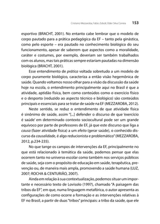 153Cristiano Mezzaroba; Fabio Zoboli; Elder Silva Correia
esportivo (BRACHT, 2001). No entanto cabe lembrar que o modelo de
corpo pautado para a prática pedagógica da EF – tanto pela ginástica,
como pelo esporte – era pautado no conhecimento biológico do seu
funcionamento, apesar de saberem que aspectos como a moralidade,
caráter e costumes, por exemplo, deveriam ser também trabalhados
com os alunos, mas tais práticas sempre estariam pautadas na dimensão
biológica (BRACHT, 2001).
Esse entendimento de prática voltada sobretudo a um modelo de
corpo puramente biológico, caracteriza a então visão hegemônica de
saúde. Quando voltamos nosso olhar para a visão da discussão da saúde
hoje na escola, o entendimento principalmente aqui no Brasil é que a
atividade, aptidão física, bem como conteúdos como o exercício físico
e o desporto (reduzido ao aspecto técnico e biológico) são conteúdos
principais e essenciais para se tratar de saúde na EF (MEZZAROBA, 2012).
Neste sentido, se reduz o entendimento de que atividade física
é sinônimo de saúde, assim “[...] defender o discurso de que ‘exercício
é saúde’ em determinado contexto sociocultural pode ser um grande
equívoco por parte de professores de EF, já que este discurso que liga a
causa (fazer atividade física) a um efeito (gerar saúde), o conhecido dis-
curso da causalidade, é algo reducionista e problemático”(MEZZAROBA,
2012, p.234-235).
No que tange os campos de intervenções da EF, principalmente no
que está relacionado à temática da saúde, podemos pensar que elas
ocorrem tanto no universo escolar como também nos serviços públicos
de saúde, seja com o propósito de educação em saúde, terapêutica, pre-
venção ou, de maneira mais ampla, promovendo a saúde humana (LUZ,
2007; ROCHA & CENTURIÃO, 2007).
Ainda em relação à sua contextualização, podemos situar um impor-
tante e necessário texto de Lovisolo (1997), chamado “A paisagem das
tribos da EF”, em que, numa linguagem metafórica, o autor apresenta as
configurações de como ocorre a formação e as intervenções relativas à
EF no Brasil, a partir de duas“tribos”principais: a tribo da saúde, que ele
 